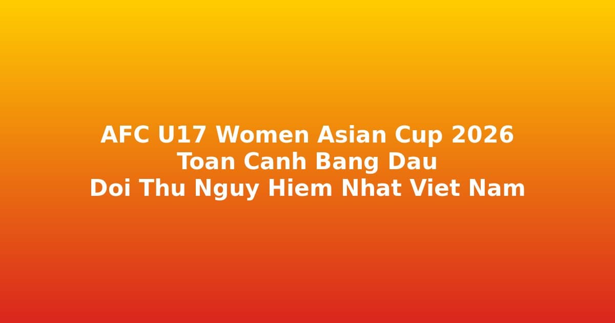 AFC U17 Women Asian Cup 2026: Toàn Cảnh Bảng Đấu — Đội Nào Nguy Hiểm Nhất Với U17 Nữ Việt Nam?
