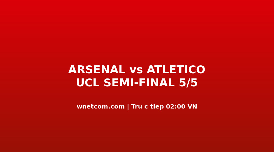 Arsenal vs Atlético Madrid bán kết UCL lượt về tối 5/5/2026 tại Emirates Stadium